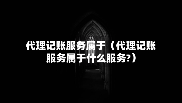 代理記賬服務(wù)屬于（代理記賬服務(wù)屬于什么服務(wù)?）