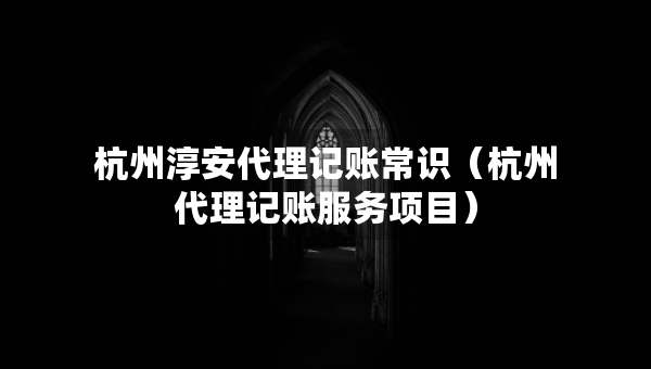 杭州淳安代理記賬常識（杭州代理記賬服務(wù)項目）