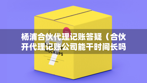 楊浦合伙代理記賬答疑（合伙開代理記賬公司能干時間長嗎）