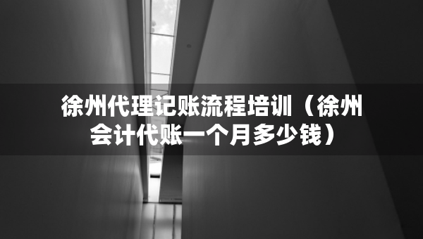 徐州代理記賬流程培訓(xùn)（徐州會(huì)計(jì)代賬一個(gè)月多少錢）