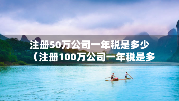 注冊50萬公司一年稅是多少（注冊100萬公司一年稅是多少）