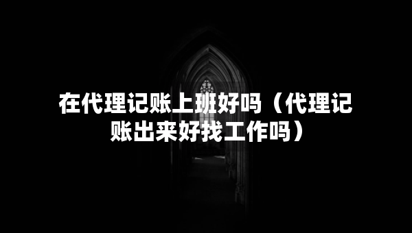 在代理記賬上班好嗎（代理記賬出來好找工作嗎）