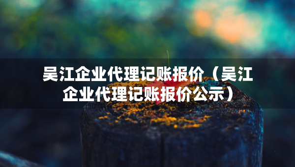 吳江企業(yè)代理記賬報(bào)價(jià)（吳江企業(yè)代理記賬報(bào)價(jià)公示）