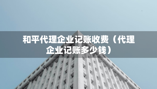 和平代理企業(yè)記賬收費(fèi)（代理企業(yè)記賬多少錢）