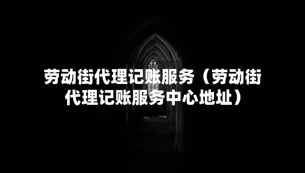 勞動(dòng)街代理記賬服務(wù)（勞動(dòng)街代理記賬服務(wù)中心地址）