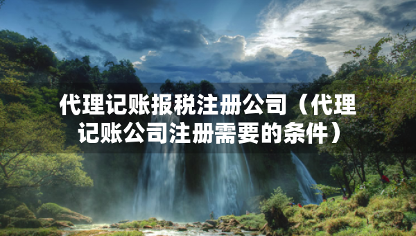 代理記賬報(bào)稅注冊(cè)公司（代理記賬公司注冊(cè)需要的條件）