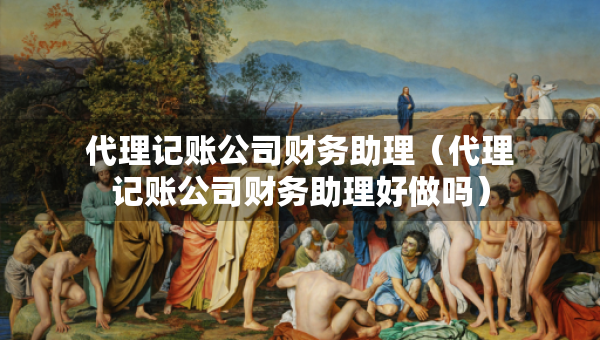 代理記賬公司財(cái)務(wù)助理（代理記賬公司財(cái)務(wù)助理好做嗎）