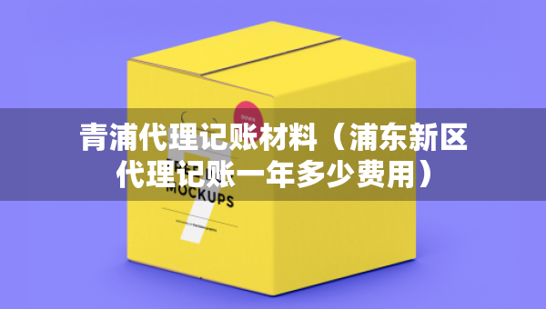 青浦代理記賬材料（浦東新區(qū)代理記賬一年多少費用）