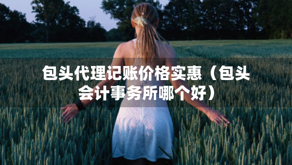 包頭代理記賬價(jià)格實(shí)惠（包頭會(huì)計(jì)事務(wù)所哪個(gè)好）