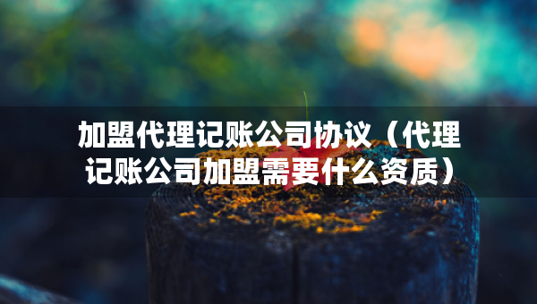 加盟代理記賬公司協(xié)議（代理記賬公司加盟需要什么資質(zhì)）