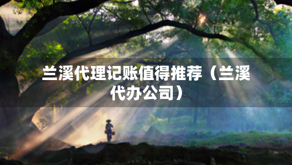 蘭溪代理記賬值得推薦（蘭溪代辦公司）