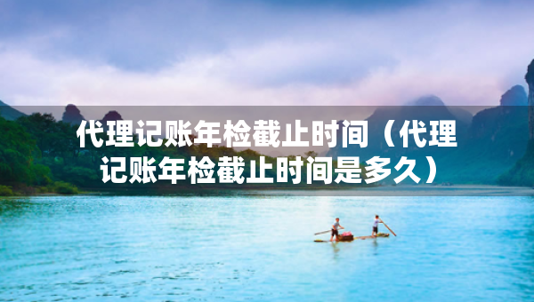 代理記賬年檢截止時間（代理記賬年檢截止時間是多久）