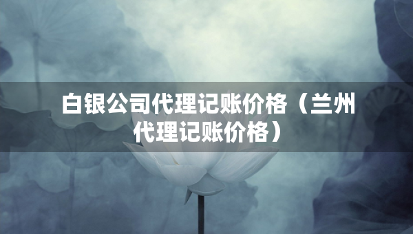 白銀公司代理記賬價格（蘭州代理記賬價格）