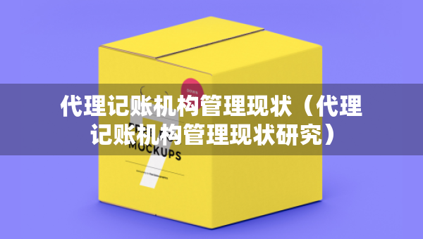 代理記賬機構管理現(xiàn)狀（代理記賬機構管理現(xiàn)狀研究）