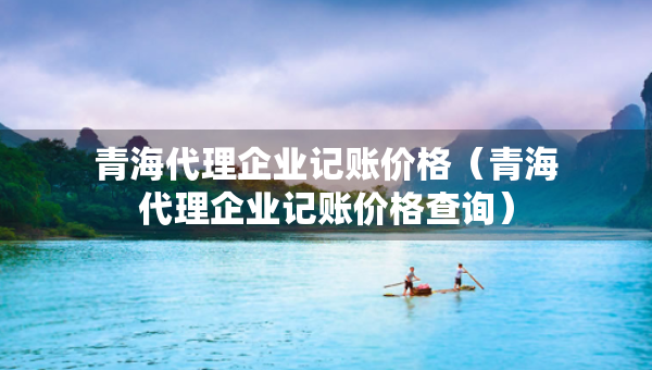 青海代理企業(yè)記賬價(jià)格（青海代理企業(yè)記賬價(jià)格查詢）