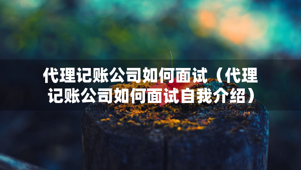 代理記賬公司如何面試（代理記賬公司如何面試自我介紹）