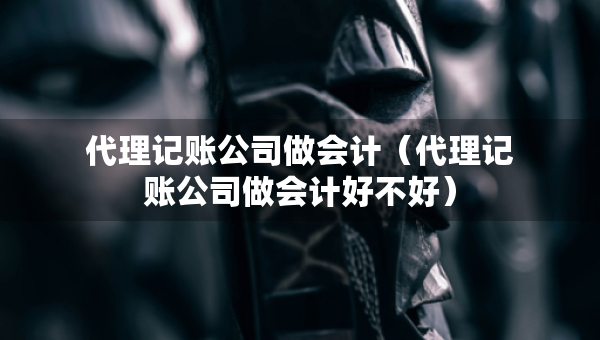 代理記賬公司做會計（代理記賬公司做會計好不好）