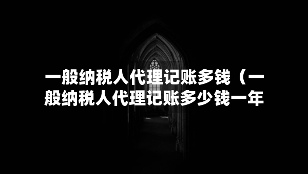 一般納稅人代理記賬多錢（一般納稅人代理記賬多少錢一年）