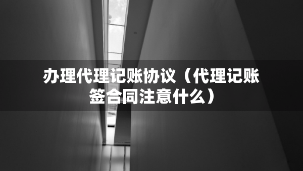 辦理代理記賬協(xié)議（代理記賬簽合同注意什么）