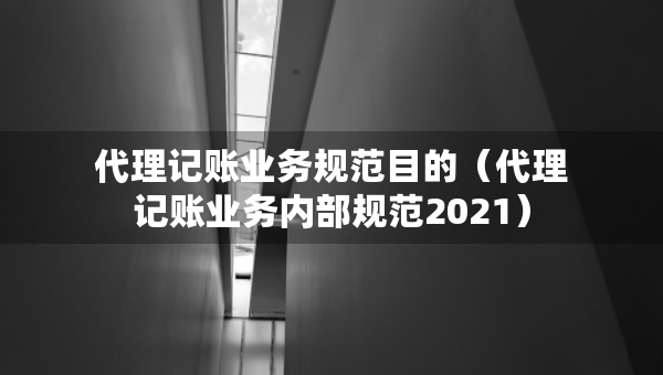 代理記賬業(yè)務(wù)規(guī)范目的（代理記賬業(yè)務(wù)內(nèi)部規(guī)范2021）