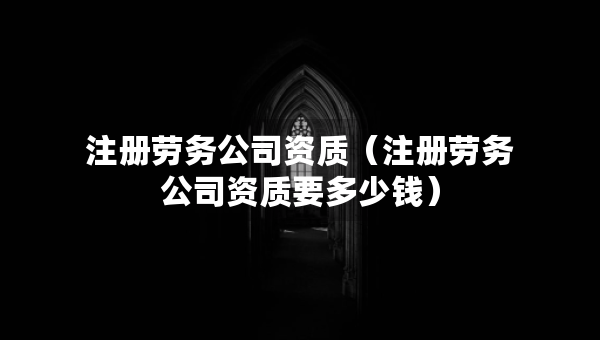 注冊(cè)勞務(wù)公司資質(zhì)（注冊(cè)勞務(wù)公司資質(zhì)要多少錢(qián)）