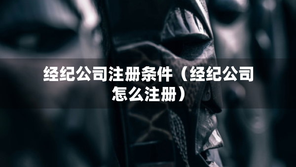 經(jīng)紀公司注冊條件（經(jīng)紀公司怎么注冊）