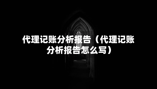 代理記賬分析報(bào)告（代理記賬分析報(bào)告怎么寫）