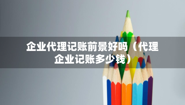 企業(yè)代理記賬前景好嗎（代理企業(yè)記賬多少錢）