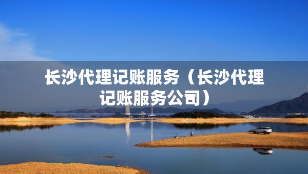 長沙代理記賬服務(wù)（長沙代理記賬服務(wù)公司）