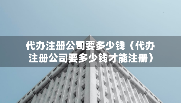 代辦注冊(cè)公司要多少錢(qián)（代辦注冊(cè)公司要多少錢(qián)才能注冊(cè)）