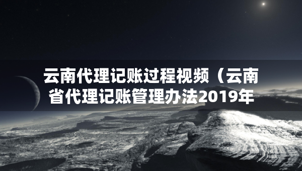 云南代理記賬過程視頻（云南省代理記賬管理辦法2019年修訂版）