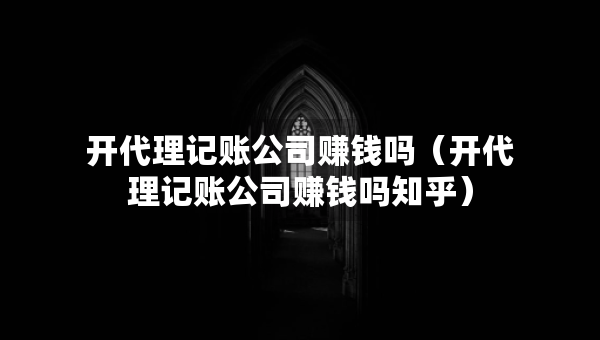 開代理記賬公司賺錢嗎（開代理記賬公司賺錢嗎知乎）