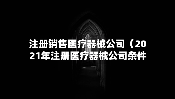 注冊銷售醫(yī)療器械公司（2021年注冊醫(yī)療器械公司條件）