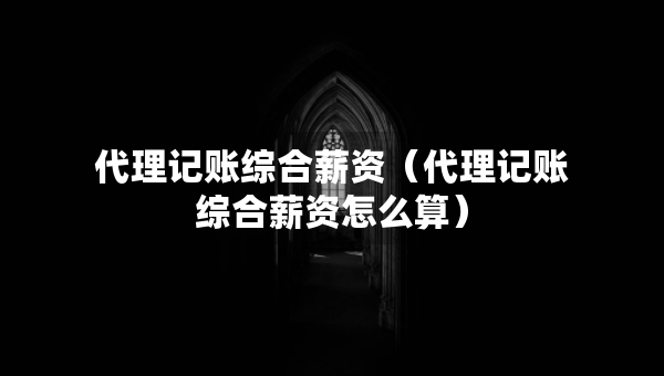 代理記賬綜合薪資（代理記賬綜合薪資怎么算）