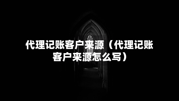 代理記賬客戶來源（代理記賬客戶來源怎么寫）