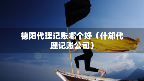 德陽代理記賬哪個好（什邡代理記賬公司）