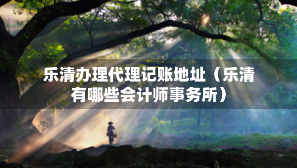 樂清辦理代理記賬地址（樂清有哪些會(huì)計(jì)師事務(wù)所）