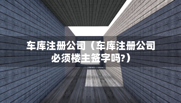 車庫(kù)注冊(cè)公司（車庫(kù)注冊(cè)公司必須樓主簽字嗎?）