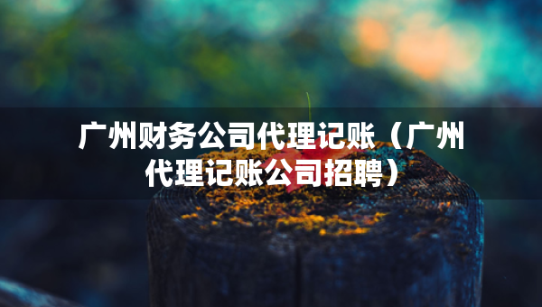 廣州財(cái)務(wù)公司代理記賬（廣州代理記賬公司招聘）