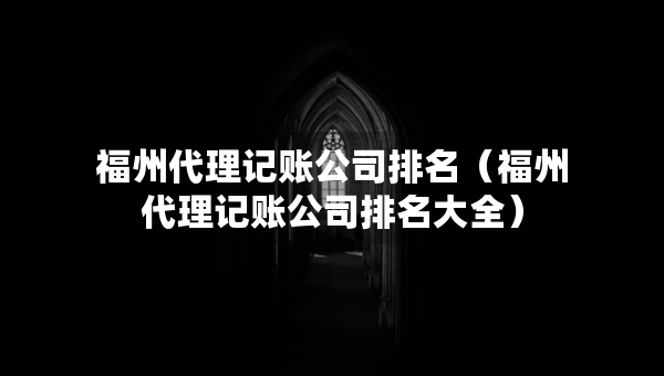 福州代理記賬公司排名（福州代理記賬公司排名大全）