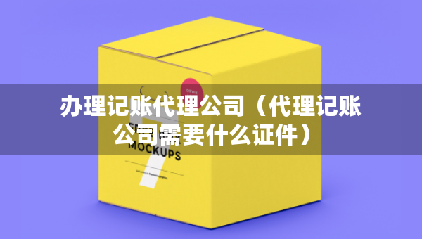 辦理記賬代理公司（代理記賬公司需要什么證件）