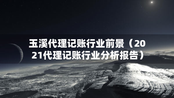 玉溪代理記賬行業(yè)前景（2021代理記賬行業(yè)分析報(bào)告）