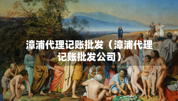 漳浦代理記賬批發(fā)（漳浦代理記賬批發(fā)公司）