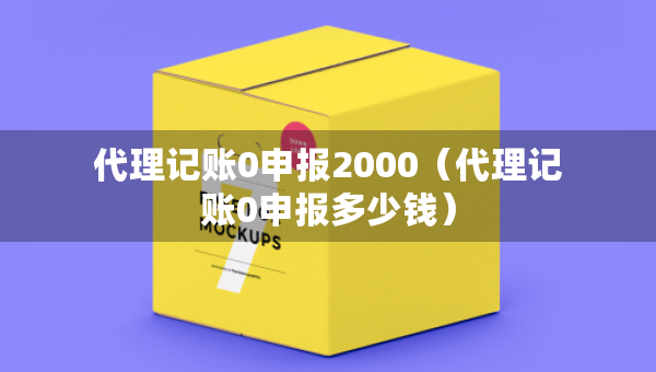 代理記賬0申報2000（代理記賬0申報多少錢）