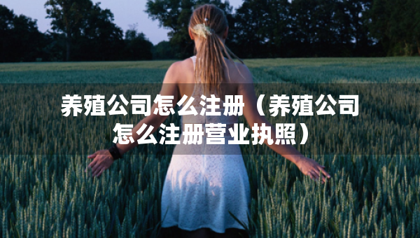 養(yǎng)殖公司怎么注冊（養(yǎng)殖公司怎么注冊營業(yè)執(zhí)照）