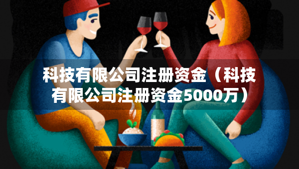 科技有限公司注冊資金（科技有限公司注冊資金5000萬）