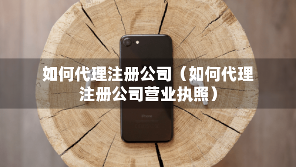 如何代理注冊公司（如何代理注冊公司營業(yè)執(zhí)照）