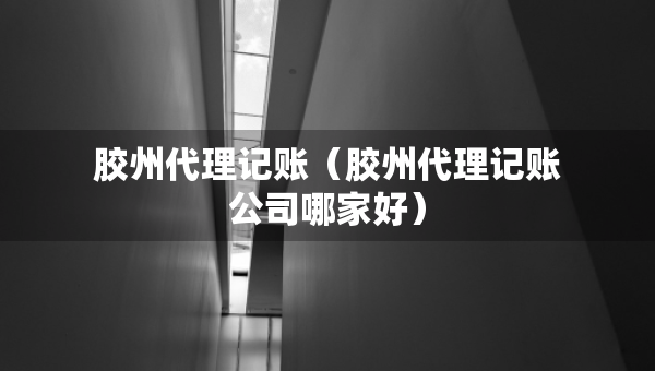 膠州代理記賬（膠州代理記賬公司哪家好）