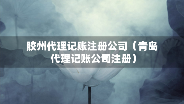 膠州代理記賬注冊公司（青島 代理記賬公司注冊）