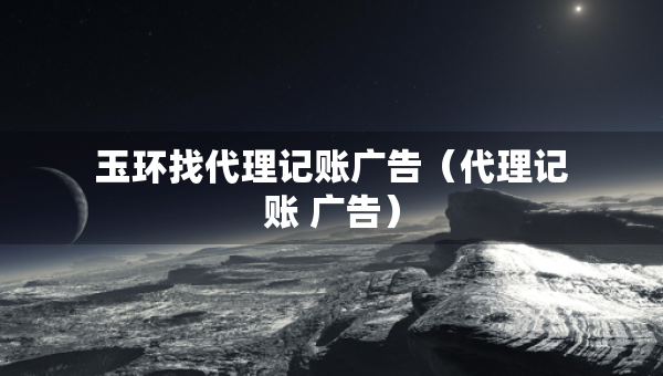 玉環(huán)找代理記賬廣告（代理記賬 廣告）